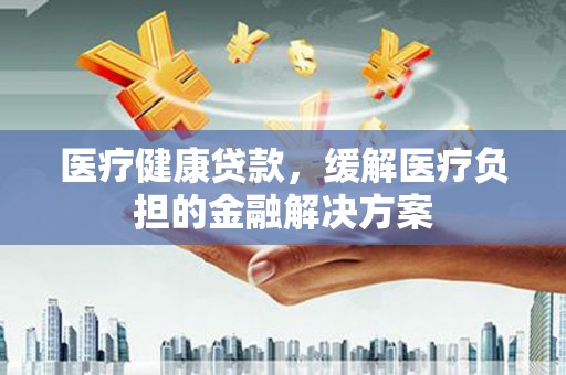 姑苏医疗健康贷款，缓解医疗负担的金融解决方案