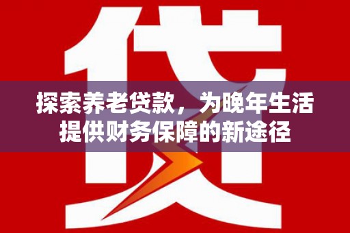 姑苏探索养老贷款，为晚年生活提供财务保障的新途径