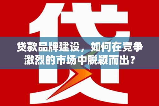 姑苏贷款品牌建设，如何在竞争激烈的市场中脱颖而出？