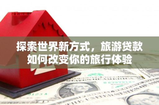 姑苏探索世界新方式，旅游贷款如何改变你的旅行体验