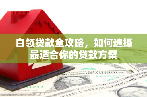 姑苏白领贷款全攻略，如何选择最适合你的贷款方案